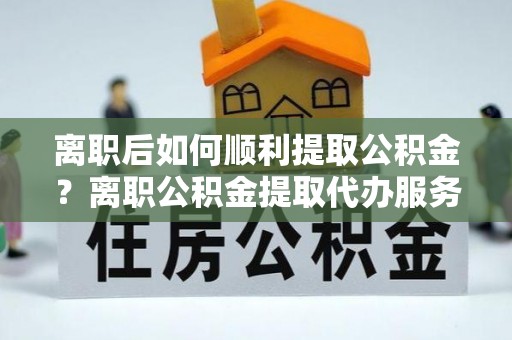 范县离职后如何顺利提取公积金？离职公积金提取代办服务帮你搞定！