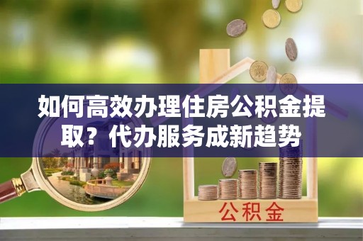 范县如何高效办理住房公积金提取？代办服务成新趋势