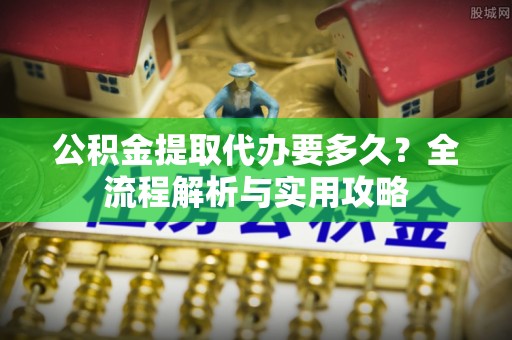 范县公积金提取代办要多久？全流程解析与实用攻略