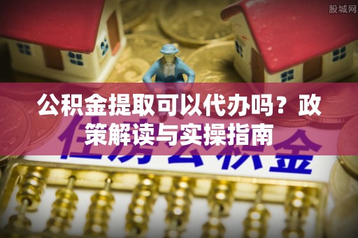 范县公积金提取可以代办吗？政策解读与实操指南