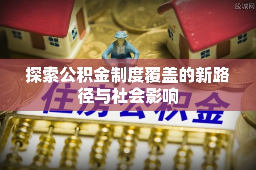 范县探索公积金制度覆盖的新路径与社会影响