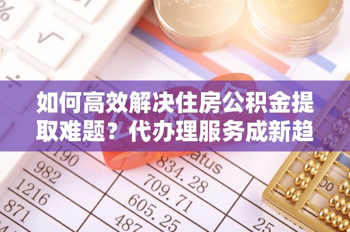 范县如何高效解决住房公积金提取难题？代办理服务成新趋势