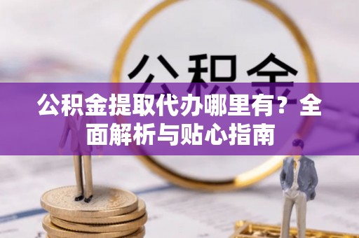 范县公积金提取代办哪里有？全面解析与贴心指南
