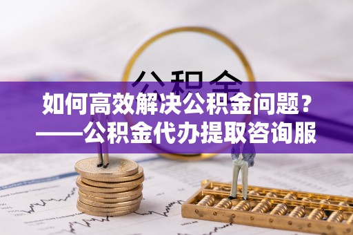范县如何高效解决公积金问题？——公积金代办提取咨询服务指南