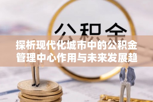 范县探析现代化城市中的公积金管理中心作用与未来发展趋势