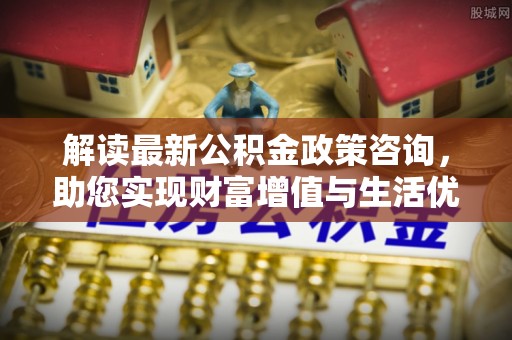 范县解读最新公积金政策咨询，助您实现财富增值与生活优化