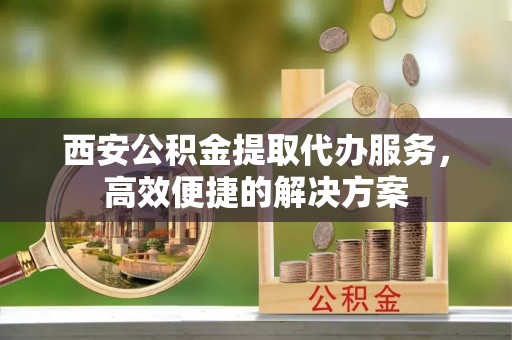 范县西安公积金提取代办服务，高效便捷的解决方案
