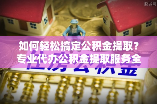 范县如何轻松搞定公积金提取？专业代办公积金提取服务全解析
