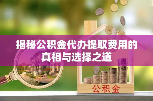 范县揭秘公积金代办提取费用的真相与选择之道